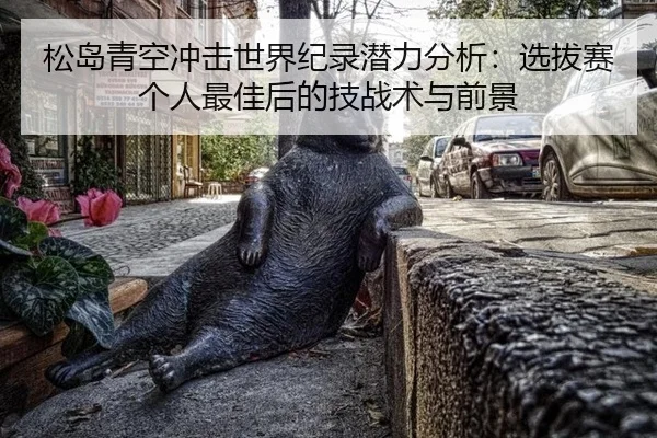 松岛青空冲击世界纪录潜力分析：选拔赛个人最佳后的技战术与前景