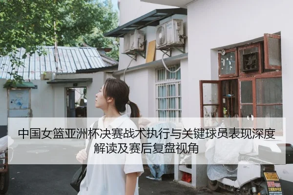 中国女篮亚洲杯决赛战术执行与关键球员表现深度解读及赛后复盘视角