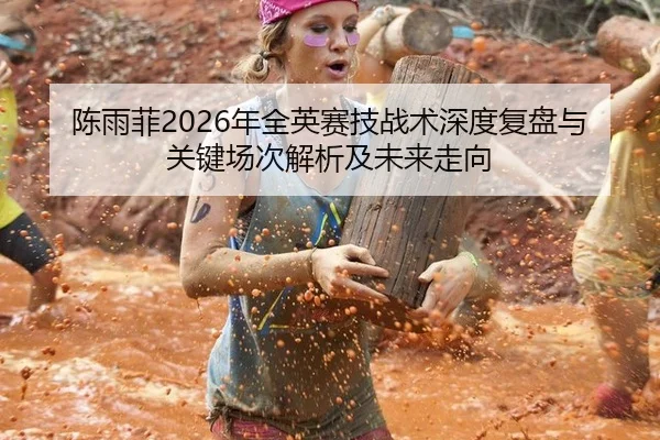 陈雨菲2026年全英赛技战术深度复盘与关键场次解析及未来走向